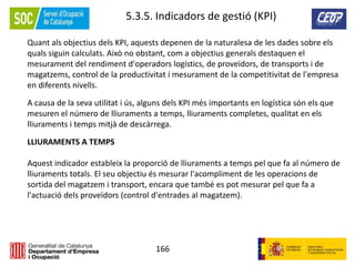 166
5.3.5. Indicadors de gestió (KPI)
Quant als objectius dels KPI, aquests depenen de la naturalesa de les dades sobre els
quals siguin calculats. Això no obstant, com a objectius generals destaquen el
mesurament del rendiment d'operadors logístics, de proveïdors, de transports i de
magatzems, control de la productivitat i mesurament de la competitivitat de l'empresa
en diferents nivells.
A causa de la seva utilitat i ús, alguns dels KPI més importants en logística són els que
mesuren el número de lliuraments a temps, lliuraments completes, qualitat en els
lliuraments i temps mitjà de descàrrega.
LLIURAMENTS A TEMPS
Aquest indicador estableix la proporció de lliuraments a temps pel que fa al número de
lliuraments totals. El seu objectiu és mesurar l'acompliment de les operacions de
sortida del magatzem i transport, encara que també es pot mesurar pel que fa a
l'actuació dels proveïdors (control d'entrades al magatzem).
 