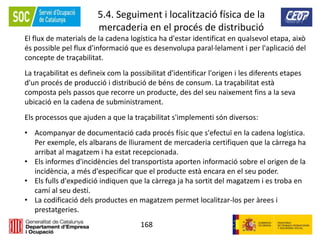 168
5.4. Seguiment i localització física de la
mercaderia en el procés de distribució
El flux de materials de la cadena logística ha d'estar identificat en qualsevol etapa, això
és possible pel flux d'informació que es desenvolupa paral·lelament i per l'aplicació del
concepte de traçabilitat.
La traçabilitat es defineix com la possibilitat d'identificar l'origen i les diferents etapes
d'un procés de producció i distribució de béns de consum. La traçabilitat està
composta pels passos que recorre un producte, des del seu naixement fins a la seva
ubicació en la cadena de subministrament.
Els processos que ajuden a que la traçabilitat s'implementi són diversos:
• Acompanyar de documentació cada procés físic que s'efectuï en la cadena logística.
Per exemple, els albarans de lliurament de mercaderia certifiquen que la càrrega ha
arribat al magatzem i ha estat recepcionada.
• Els informes d'incidències del transportista aporten informació sobre el origen de la
incidència, a més d'especificar que el producte està encara en el seu poder.
• Els fulls d'expedició indiquen que la càrrega ja ha sortit del magatzem i es troba en
camí al seu destí.
• La codificació dels productes en magatzem permet localitzar-los per àrees i
prestatgeries.
 