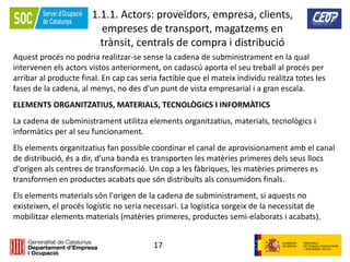 17
1.1.1. Actors: proveïdors, empresa, clients,
empreses de transport, magatzems en
trànsit, centrals de compra i distribució
Aquest procés no podria realitzar-se sense la cadena de subministrament en la qual
intervenen els actors vistos anteriorment, on cadascú aporta el seu treball al procés per
arribar al producte final. En cap cas seria factible que el mateix individu realitza totes les
fases de la cadena, al menys, no des d'un punt de vista empresarial i a gran escala.
ELEMENTS ORGANITZATIUS, MATERIALS, TECNOLÒGICS I INFORMÀTICS
La cadena de subministrament utilitza elements organitzatius, materials, tecnològics i
informàtics per al seu funcionament.
Els elements organitzatius fan possible coordinar el canal de aprovisionament amb el canal
de distribució, és a dir, d'una banda es transporten les matèries primeres dels seus llocs
d'origen als centres de transformació. Un cop a les fàbriques, les matèries primeres es
transformen en productes acabats que són distribuïts als consumidors finals.
Els elements materials són l'origen de la cadena de subministrament, si aquests no
existeixen, el procés logístic no seria necessari. La logística sorgeix de la necessitat de
mobilitzar elements materials (matèries primeres, productes semi-elaborats i acabats).
 