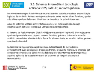 170
5.5. Sistemes informàtics i tecnologia
aplicada: GPS, satèl·lit, radiofreqüència
Les noves tecnologies han irromput en pràcticament tots els processos productius; la
logística és un d'ells. Aquests nous procediments, entre moltes altres funcions, ajuden
a localitzar qualsevol element dins i fora de la cadena de subministrament.
Aquests sistemes utilitzen diferents tecnologies, les més usuals són la qual
desenvolupen per satèl·lit i les que utilitzen la radiofreqüència.
El Sistema de Posicionament Global (GPS) permet conèixer la posició d'un objecte en
qualsevol punt de la terra. Aquest sistema funciona gràcies a la instal·lació de 24
satèl·lits que orbiten al voltant de la Terra. En els seus inicis, va ser d'ús militar, però es
va estendre l'ús civil.
La logística ha incorporat aquest sistema a la localització de mercaderies,
principalment quan aquestes es troben en trànsit. D'aquesta manera, la empresa pot
conèixer la seva ubicació sense necessitat d'esperar els informes del transportista.
Aquesta aplicació és especialment útil en trajectes de llargues distàncies i
transoceànics.
 