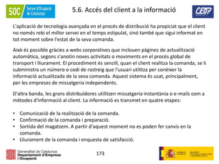 173
5.6. Accés del client a la informació
L'aplicació de tecnologia avançada en el procés de distribució ha propiciat que el client
no només rebi el millor servei en el temps estipulat, sinó també que sigui informat en
tot moment sobre l'estat de la seva comanda.
Això és possible gràcies a webs corporatives que inclouen pàgines de actualització
automàtica, segons s'anotin noves activitats o moviments en el procés global de
transport i lliurament. El procediment és senzill, quan el client realitza la comanda, se li
subministra un número o codi de rastreig que l'usuari utilitza per conèixer la
informació actualitzada de la seva comanda. Aquest sistema és usat, principalment,
per les empreses de missatgeria independents.
D'altra banda, les grans distribuïdores utilitzen missatgeria instantània o e-mails com a
mètodes d'informació al client. La informació es transmet en quatre etapes:
• Comunicació de la realització de la comanda.
• Confirmació de la comanda i preparació.
• Sortida del magatzem. A partir d'aquest moment no es poden fer canvis en la
comanda.
• Lliurament de la comanda i enquesta de satisfacció.
 