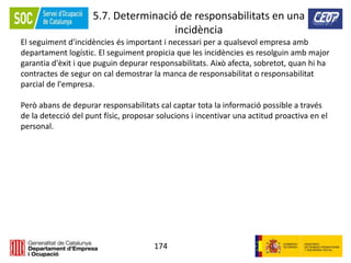 174
5.7. Determinació de responsabilitats en una
incidència
El seguiment d'incidències és important i necessari per a qualsevol empresa amb
departament logístic. El seguiment propicia que les incidències es resolguin amb major
garantia d'èxit i que puguin depurar responsabilitats. Això afecta, sobretot, quan hi ha
contractes de segur on cal demostrar la manca de responsabilitat o responsabilitat
parcial de l'empresa.
Però abans de depurar responsabilitats cal captar tota la informació possible a través
de la detecció del punt físic, proposar solucions i incentivar una actitud proactiva en el
personal.
 