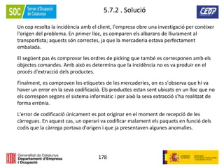 178
5.7.2 . Solució
Un cop resolta la incidència amb el client, l'empresa obre una investigació per conèixer
l'origen del problema. En primer lloc, es comparen els albarans de lliurament al
transportista; aquests són correctes, ja que la mercaderia estava perfectament
embalada.
El següent pas és comprovar les ordres de picking que també es corresponen amb els
objectes comandes. Amb això es determina que la incidència no es va produir en el
procés d'extracció dels productes.
Finalment, es comproven les etiquetes de les mercaderies, on es s'observa que hi va
haver un error en la seva codificació. Els productes estan sent ubicats en un lloc que no
els correspon segons el sistema informàtic i per això la seva extracció s'ha realitzat de
forma errònia.
L'error de codificació únicament es pot originar en el moment de recepció de les
càrregues. En aquest cas, un operari va codificar malament els paquets en funció dels
codis que la càrrega portava d'origen i que ja presentaven algunes anomalies.
 