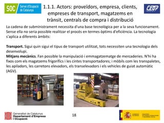 18
1.1.1. Actors: proveïdors, empresa, clients,
empreses de transport, magatzems en
trànsit, centrals de compra i distribució
La cadena de subministrament necessita d'una base tecnològica per a la seva funcionament.
Sense ella no seria possible realitzar el procés en termes òptims d'eficiència. La tecnologia
s'aplica a diferents àmbits:
Transport. Sigui quin sigui el tipus de transport utilitzat, tots necessiten una tecnologia dels
desenvolupi.
Mitjans mecànics. Fan possible la manipulació i emmagatzematge de mercaderies. N'hi ha
fixos com els magatzems frigorífics i les cintes transportadores; i mòbils com les transpaletes,
les apiladors, les carretons elevadors, els transelevadors i els vehicles de guiat automàtic
(AGV).
 
