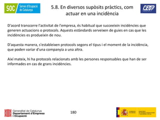 180
5.8. En diversos supòsits pràctics, com
actuar en una incidència
D'acord transcorre l'activitat de l'empresa, és habitual que succeeixin incidències que
generen actuacions o protocols. Aquests estàndards serveixen de guies en cas que les
incidències es produeixin de nou.
D'aquesta manera, s'estableixen protocols segons el tipus i el moment de la incidència,
que poden variar d'una companyia a una altra.
Així mateix, hi ha protocols relacionats amb les persones responsables que han de ser
informades en cas de grans incidències.
 