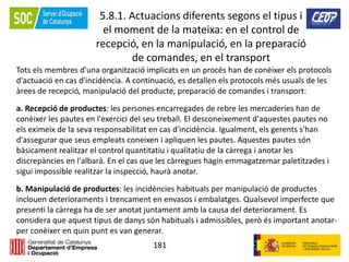 181
5.8.1. Actuacions diferents segons el tipus i
el moment de la mateixa: en el control de
recepció, en la manipulació, en la preparació
de comandes, en el transport
Tots els membres d'una organització implicats en un procés han de conèixer els protocols
d'actuació en cas d'incidència. A continuació, es detallen els protocols més usuals de les
àrees de recepció, manipulació del producte, preparació de comandes i transport:
a. Recepció de productes: les persones encarregades de rebre les mercaderies han de
conèixer les pautes en l'exercici del seu treball. El desconeixement d'aquestes pautes no
els eximeix de la seva responsabilitat en cas d'incidència. Igualment, els gerents s'han
d'assegurar que seus empleats coneixen i apliquen les pautes. Aquestes pautes són
bàsicament realitzar el control quantitatiu i qualitatiu de la càrrega i anotar les
discrepàncies en l'albarà. En el cas que les càrregues hagin emmagatzemar paletitzades i
sigui impossible realitzar la inspecció, haurà anotar.
b. Manipulació de productes: les incidències habituals per manipulació de productes
inclouen deterioraments i trencament en envasos i embalatges. Qualsevol imperfecte que
presenti la càrrega ha de ser anotat juntament amb la causa del deteriorament. Es
considera que aquest tipus de danys són habituals i admissibles, però és important anotar-
per conèixer en quin punt es van generar.
 