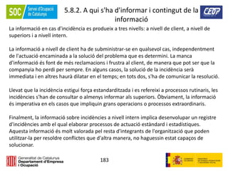183
5.8.2. A qui s'ha d'informar i contingut de la
informació
La informació en cas d'incidència es produeix a tres nivells: a nivell de client, a nivell de
superiors i a nivell intern.
La informació a nivell de client ha de subministrar-se en qualsevol cas, independentment
de l'actuació encaminada a la solució del problema que es determini. La manca
d'informació és font de més reclamacions i frustra al client, de manera que pot ser que la
companyia ho perdi per sempre. En alguns casos, la solució de la incidència serà
immediata i en altres haurà dilatar en el temps; en tots dos, s'ha de comunicar la resolució.
Llevat que la incidència estigui força estandarditzada i es refereixi a processos rutinaris, les
incidències s'han de consultar o almenys informar als superiors. Òbviament, la informació
és imperativa en els casos que impliquin grans operacions o processos extraordinaris.
Finalment, la informació sobre incidències a nivell intern implica desenvolupar un registre
d'incidències amb el qual elaborar processos de actuació estàndard i estadístiques.
Aquesta informació és molt valorada pel resta d'integrants de l'organització que poden
utilitzar-la per resoldre conflictes que d'altra manera, no haguessin estat capaços de
solucionar.
 