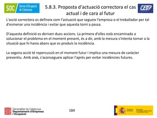 184
5.8.3. Proposta d'actuació correctora el cas
actual i de cara al futur
L'acció correctora es defineix com l'actuació que segueix l'empresa o el treballador per tal
d'esmenar una incidència i evitar que aquesta torni a passa.
D'aquesta definició es deriven dues accions. La primera d'elles està encaminada a
solucionar el problema en el moment present, és a dir, amb la mesura s'intenta tornar a la
situació que hi havia abans que es produís la incidència.
La segona acció té repercussió en el moment futur i implica una mesura de caràcter
preventiu. Amb això, s'aconsegueix aplicar l'après per evitar incidències futures.
 