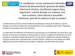 186
5.9. Incidències i el seu tractament informàtic.
Sistema de documentació: gravació de dades,
informació mínima, classificació segons tipus,
seguiment i solució donada a la mateixa, cost
real o estimat, client afectat o proveïdor
involucrat, punt de la cadena en què es produir
La informació ha d'estar convenientment classificada per tipus de incidència i pel lloc
d'origen o punt de la cadena de subministrament on es va produir (punt físic). D'aquesta
manera, les consultes seran més intuïtives.
La informació d'incidències ha d'incloure la solució que es va implantar, les raons de la seva
elecció i el cost que va implicar la seva posada en marxa. el registre d'incidències no ha de
constituir un protocol exacte d'actuació en cas de que es repeteixi la mateixa incidència,
sinó que serveix com a orientació per a accions futures. Incloure el cost aporta una dada
addicional que pot considerar per acceptar o rebutjar una alternativa de solució.
 