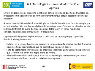 189
6.1. Tecnologia i sistemes d'informació en
logística
En tots els processos de la cadena logística es genera informació que ha de traslladar-se,
processar i emmagatzemar-se de forma convenient perquè estigui accessible quan sigui
necessari.
Aquesta característica de la informació logística fa ineludible disposar de la tecnologia que
ho faci possible. Són nombrosos els tipus de tecnologies que s'empren en el sector logístic.
Independentment de quina d'elles es s'apliqui, totes tenen en comú l'ús de dos
components essencials: el maquinari i el programari.
L'optimització del procés logístic implica la utilització de tecnologia que fa possible
disminuir els següents errors:
• Fallades en les especificacions de productes. La tecnologia fa possible que la informació
sigui més fluida i completa, ja que no permet que es ometin dades.
• Falta de coordinació entre centres de producció i logístics. Els nous sistemes permeten
que la informació arribi més ràpid a tots els nivells.
• Nivells d'inventari alts amb costos associats. La tecnologia permet un major control
sobre inventaris físics i capacitats màximes de magatzem.
 