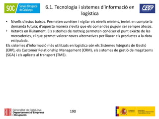 190
6.1. Tecnologia i sistemes d'informació en
logística
• Nivells d'estoc baixos. Permeten conèixer i vigilar els nivells mínims, tenint en compte la
demanda futura; d'aquesta manera s'evita que els comandes puguin ser sempre atesos.
• Retards en lliurament. Els sistemes de rastreig permeten conèixer el punt exacte de les
mercaderies, el que permet valorar noves alternatives per lliurar els productes a la data
estipulada.
Els sistemes d'informació més utilitzats en logística són els Sistemes Integrats de Gestió
(ERP), els Customer Relationship Management (CRM), els sistemes de gestió de magatzems
(SGA) i els aplicats al transport (TMS).
 