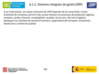 192
6.1.1. Sistemes integrats de gestió (ERP)
A un nivell pràctic, els camps d'actuació de l'ERP depenen de les necessitats i sector
d'activitat de l'empresa, però els més usuals inclouen els processos de producció, logística,
compres, vendes, finances, comptabilitat i qualitat. Al seu torn, dins de la logística
destaquen les activitats de control d'inventaris, organització del transport, enviaments,
devolucions i control de qualitat.
 