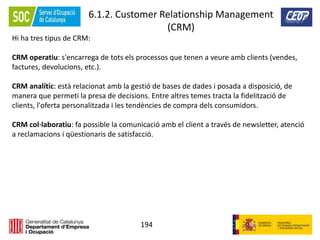 194
6.1.2. Customer Relationship Management
(CRM)
Hi ha tres tipus de CRM:
CRM operatiu: s'encarrega de tots els processos que tenen a veure amb clients (vendes,
factures, devolucions, etc.).
CRM analític: està relacionat amb la gestió de bases de dades i posada a disposició, de
manera que permeti la presa de decisions. Entre altres temes tracta la fidelització de
clients, l'oferta personalitzada i les tendències de compra dels consumidors.
CRM col·laboratiu: fa possible la comunicació amb el client a través de newsletter, atenció
a reclamacions i qüestionaris de satisfacció.
 