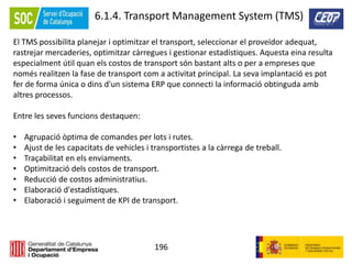 196
6.1.4. Transport Management System (TMS)
El TMS possibilita planejar i optimitzar el transport, seleccionar el proveïdor adequat,
rastrejar mercaderies, optimitzar càrregues i gestionar estadístiques. Aquesta eina resulta
especialment útil quan els costos de transport són bastant alts o per a empreses que
només realitzen la fase de transport com a activitat principal. La seva implantació es pot
fer de forma única o dins d'un sistema ERP que connecti la informació obtinguda amb
altres processos.
Entre les seves funcions destaquen:
• Agrupació òptima de comandes per lots i rutes.
• Ajust de les capacitats de vehicles i transportistes a la càrrega de treball.
• Traçabilitat en els enviaments.
• Optimització dels costos de transport.
• Reducció de costos administratius.
• Elaboració d'estadístiques.
• Elaboració i seguiment de KPI de transport.
 