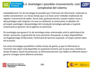 199
6.3. Avantatges i possibles inconvenients: cost i
complexitat del sistema
Indubtablement l'ús de tecnologia fa possible que l'intercanvi de informació i materials es
realitzi correctament i en menys temps que si es faran servir mètodes tradicionals de
registre i transmissió de dades. Sense això, qualsevol tècnica i procés implica riscos o
desavantatges amb respecte a la seva no utilització. A continuació, es detallen les
principals avantatges i desavantatges del maneig de tecnologia aplicada a la gestió
empresarial en general i de la logística en particular.
Els avantatges que genera l'ús de tecnologia estan relacionades amb la optimització de
temps i processos, la generació de nous jaciments d'ocupació, la major disponibilitat i
emmagatzematge d'informació, l'eliminació de barreres espacials i el major control sobre
tot el procés.
Les noves tecnologies possibiliten retallar temps de gestió, ja que la informació es
transmet més ràpid i està disponible en qualsevol moment, per la qual cosa s'estalvia en
temps d'espera. Quant als processos, la informació permet usar dades en diferents bases i
generar sinergies entre diferents activitats.
 