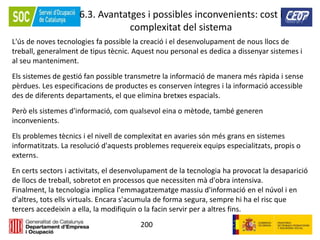 200
6.3. Avantatges i possibles inconvenients: cost i
complexitat del sistema
L'ús de noves tecnologies fa possible la creació i el desenvolupament de nous llocs de
treball, generalment de tipus tècnic. Aquest nou personal es dedica a dissenyar sistemes i
al seu manteniment.
Els sistemes de gestió fan possible transmetre la informació de manera més ràpida i sense
pèrdues. Les especificacions de productes es conserven íntegres i la informació accessible
des de diferents departaments, el que elimina bretxes espacials.
Però els sistemes d'informació, com qualsevol eina o mètode, també generen
inconvenients.
Els problemes tècnics i el nivell de complexitat en avaries són més grans en sistemes
informatitzats. La resolució d'aquests problemes requereix equips especialitzats, propis o
externs.
En certs sectors i activitats, el desenvolupament de la tecnologia ha provocat la desaparició
de llocs de treball, sobretot en processos que necessiten mà d'obra intensiva.
Finalment, la tecnologia implica l'emmagatzematge massiu d'informació en el núvol i en
d'altres, tots ells virtuals. Encara s'acumula de forma segura, sempre hi ha el risc que
tercers accedeixin a ella, la modifiquin o la facin servir per a altres fins.
 