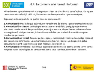 203
6.4. La comunicació formal i informal
Hi ha diversos tipus de comunicació segons el criteri de classificació que s'apliqui. En aquest
cas es considera el mitjà utilitzat, l'estructura de la empresa i el tipus de receptor.
Segons el mitjà emprat, hi ha quatre tipus de comunicació:
1. Comunicació oral: és la que es produeix verbalment. És directa i genera retroalimentació.
2. Comunicació escrita: es defineix per necessitar un medi físic, ja sigui paper o recurs
electrònic que la recolzi. Responsabilitza, en major mesura, al qual l'emet pel seu caràcter
emmagatzemà ble i permanent, i és molt aconsellable per enviar informació a un gran
nombre de persones.
3. Comunicació no verbal: fa ús de gestos, signes, expressió del rostre o llenguatge corporal
per transmetre informació. La comunicació no verbal, tot i que és un tipus en si, actua
conjuntament amb la comunicació oral, matisant-i enriquint-la.
4. Comunicació electrònica: és un tipus especial de comunicació escrita que fa servir com a
mitjà les noves tecnologies. Es caracteritza per la seva rapidesa, comoditat i baix cost.
 