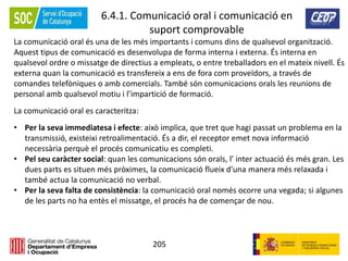 205
6.4.1. Comunicació oral i comunicació en
suport comprovable
La comunicació oral és una de les més importants i comuns dins de qualsevol organització.
Aquest tipus de comunicació es desenvolupa de forma interna i externa. És interna en
qualsevol ordre o missatge de directius a empleats, o entre treballadors en el mateix nivell. És
externa quan la comunicació es transfereix a ens de fora com proveïdors, a través de
comandes telefòniques o amb comercials. També són comunicacions orals les reunions de
personal amb qualsevol motiu i l’impartició de formació.
La comunicació oral es caracteritza:
• Per la seva immediatesa i efecte: això implica, que tret que hagi passat un problema en la
transmissió, existeixi retroalimentació. És a dir, el receptor emet nova informació
necessària perquè el procés comunicatiu es completi.
• Pel seu caràcter social: quan les comunicacions són orals, l’ inter actuació és més gran. Les
dues parts es situen més pròximes, la comunicació flueix d'una manera més relaxada i
també actua la comunicació no verbal.
• Per la seva falta de consistència: la comunicació oral només ocorre una vegada; si algunes
de les parts no ha entès el missatge, el procés ha de començar de nou.
 