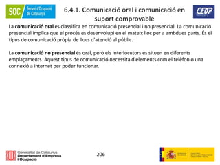206
6.4.1. Comunicació oral i comunicació en
suport comprovable
La comunicació oral es classifica en comunicació presencial i no presencial. La comunicació
presencial implica que el procés es desenvolupi en el mateix lloc per a ambdues parts. És el
tipus de comunicació pròpia de llocs d'atenció al públic.
La comunicació no presencial és oral, però els interlocutors es situen en diferents
emplaçaments. Aquest tipus de comunicació necessita d'elements com el telèfon o una
connexió a internet per poder funcionar.
 