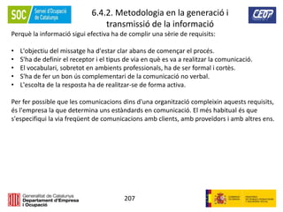 207
6.4.2. Metodologia en la generació i
transmissió de la informació
Perquè la informació sigui efectiva ha de complir una sèrie de requisits:
• L'objectiu del missatge ha d'estar clar abans de començar el procés.
• S'ha de definir el receptor i el tipus de via en què es va a realitzar la comunicació.
• El vocabulari, sobretot en ambients professionals, ha de ser formal i cortès.
• S'ha de fer un bon ús complementari de la comunicació no verbal.
• L'escolta de la resposta ha de realitzar-se de forma activa.
Per fer possible que les comunicacions dins d'una organització compleixin aquests requisits,
és l'empresa la que determina uns estàndards en comunicació. El més habitual és que
s'especifiqui la via freqüent de comunicacions amb clients, amb proveïdors i amb altres ens.
 