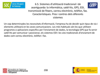 208
6.5. Sistemes d'utilització tradicional i de
avantguarda: la informàtica, satèl·lits, GPS, EDI,
transmissió de fitxers, correu electrònic, telèfon, fax.
Característiques. Pros i contres dels diferents
sistemes
Un cop determinades les necessitats d'informació, l'empresa ha de decidir quin tipus de via i
elements utilitzarà en les seves comunicacions. Les més habituals són les que utilitzen
programes o aplicacions específics per l'enviament de dades, la tecnologia GPS que fa servir
satèl·lits per comunicar i posicionar, els sistemes EDI i les vies tradicionals d'enviament de
dades com correu electrònic, telèfon i fax.
 