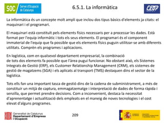 209
6.5.1. La informàtica
La informàtica és un concepte molt ampli que inclou dos tipus bàsics d'elements ja citats: el
maquinari i el programari.
El maquinari està constituït pels elements físics necessaris per a processar les dades. Està
format per l'equip informàtic i tots els seus elements. El programari és el component
immaterial de l'equip que fa possible que els elements físics puguin utilitzar-se amb diferents
utilitats. Comprèn els programes i aplicacions.
En logística, com en qualsevol departament empresarial, la combinació
de tots dos elements fa possible que l'àrea pugui funcionar. No obstant això, els Sistemes
Integrats de Gestió (ERP), els Customer Relationship Management (CRM), els sistemes de
gestió de magatzems (SGA) i els aplicats al transport (TMS) destaquen dins el sector de la
logística.
Tots ells fan una important tasca de gestió dins de la cadena de subministrament, a més de
constituir un mitjà de captura, emmagatzematge i interpretació de dades de forma ràpida i
senzilla, que permet prendre decisions. Com a inconvenient, destaca la necessitat
d'aprenentatge i actualització dels empleats en el maneig de noves tecnologies i el cost
elevat d'alguns programes.
 
