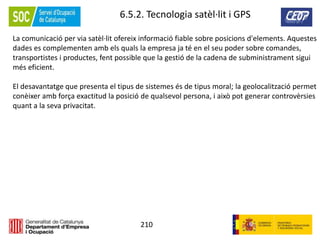 210
6.5.2. Tecnologia satèl·lit i GPS
La comunicació per via satèl·lit ofereix informació fiable sobre posicions d'elements. Aquestes
dades es complementen amb els quals la empresa ja té en el seu poder sobre comandes,
transportistes i productes, fent possible que la gestió de la cadena de subministrament sigui
més eficient.
El desavantatge que presenta el tipus de sistemes és de tipus moral; la geolocalització permet
conèixer amb força exactitud la posició de qualsevol persona, i això pot generar controvèrsies
quant a la seva privacitat.
 