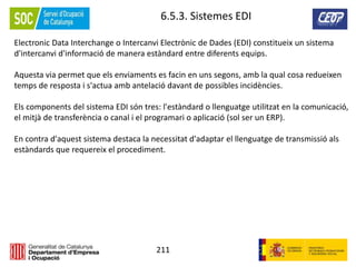 211
6.5.3. Sistemes EDI
Electronic Data Interchange o Intercanvi Electrònic de Dades (EDI) constitueix un sistema
d'intercanvi d'informació de manera estàndard entre diferents equips.
Aquesta via permet que els enviaments es facin en uns segons, amb la qual cosa redueixen
temps de resposta i s'actua amb antelació davant de possibles incidències.
Els components del sistema EDI són tres: l'estàndard o llenguatge utilitzat en la comunicació,
el mitjà de transferència o canal i el programari o aplicació (sol ser un ERP).
En contra d'aquest sistema destaca la necessitat d'adaptar el llenguatge de transmissió als
estàndards que requereix el procediment.
 