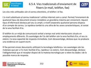 212
6.5.4. Vies tradicionals d'enviament de
fitxers (e-mail, telèfon, fax)
Les vies més utilitzades són el correu electrònic, el telèfon i el fax.
L'e-mail substitueix al correu tradicional i utilitza internet com a canal. Permet l'enviament de
qualsevol tipus de document encara s'estableix un grandària màxima per enviament. Aquest
tipus d'informació destaca pel seu ús ampli; a nivell corporatiu qualsevol persona disposa
d'un compte de correu. La rapidesa també és una altra de les seves característiques, al costat
de la seva facilitat d'ús.
El telèfon és un mitjà de comunicació verbal a temps real amb interlocutors situats en
emplaçaments diferents. Els avantatges de l'ús del telèfon són la seva facilitat d'ús, el seu ús
extens i la seva capacitat de resposta immediata. Com desavantatge, destaca que no produeix
una evidència en suport escrit.
El fax permet enviar documents utilitzant la tecnologia telefònica. Les avantatges són les
mateixes que per a l'e-mail, facilitat d'ús, rapidesa i ús extens. Com desavantatge, destaca
l'obligatorietat que el receptor disposi de la mateixa tecnologia per a rebre les dades i de la
possible manca de resposta.
 