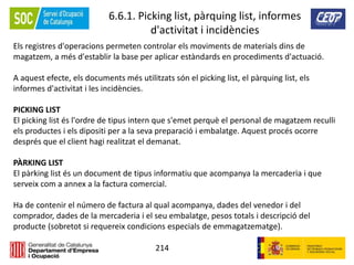 214
6.6.1. Picking list, pàrquing list, informes
d'activitat i incidències
Els registres d'operacions permeten controlar els moviments de materials dins de
magatzem, a més d'establir la base per aplicar estàndards en procediments d'actuació.
A aquest efecte, els documents més utilitzats són el picking list, el pàrquing list, els
informes d'activitat i les incidències.
PICKING LIST
El picking list és l'ordre de tipus intern que s'emet perquè el personal de magatzem reculli
els productes i els dipositi per a la seva preparació i embalatge. Aquest procés ocorre
després que el client hagi realitzat el demanat.
PÀRKING LIST
El pàrking list és un document de tipus informatiu que acompanya la mercaderia i que
serveix com a annex a la factura comercial.
Ha de contenir el número de factura al qual acompanya, dades del venedor i del
comprador, dades de la mercaderia i el seu embalatge, pesos totals i descripció del
producte (sobretot si requereix condicions especials de emmagatzematge).
 