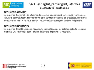 215
6.6.1. Picking list, pàrquing list, informes
d'activitat i incidències
INFORMES D'ACTIVITAT
Els informes d'activitat són informes de caràcter periòdic amb informació relativa a les
activitats del magatzem. El seu objecte és el control l'eficiència de processos. En la seva
redacció utilitzen KPI relatius a estoc i moviments de càrregues dins del magatzem.
INFORMES D'INCIDÈNCIES
Els informes d'incidències són documents normalitzats on es detallen tots els aspectes
relatius a una incidència com l'origen, els actors implicats i la resolució.
 