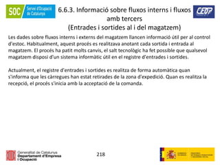218
6.6.3. Informació sobre fluxos interns i fluxos
amb tercers
(Entrades i sortides al i del magatzem)
Les dades sobre fluxos interns i externs del magatzem llancen informació útil per al control
d'estoc. Habitualment, aquest procés es realitzava anotant cada sortida i entrada al
magatzem. El procés ha patit molts canvis, el salt tecnològic ha fet possible que qualsevol
magatzem disposi d'un sistema informàtic útil en el registre d'entrades i sortides.
Actualment, el registre d'entrades i sortides es realitza de forma automàtica quan
s'informa que les càrregues han estat retirades de la zona d'expedició. Quan es realitza la
recepció, el procés s'inicia amb la acceptació de la comanda.
 