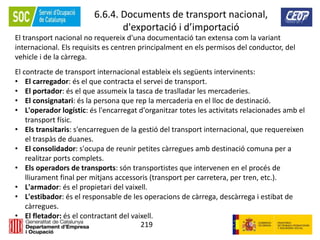 219
6.6.4. Documents de transport nacional,
d'exportació i d’importació
El transport nacional no requereix d'una documentació tan extensa com la variant
internacional. Els requisits es centren principalment en els permisos del conductor, del
vehicle i de la càrrega.
El contracte de transport internacional estableix els següents intervinents:
• El carregador: és el que contracta el servei de transport.
• El portador: és el que assumeix la tasca de traslladar les mercaderies.
• El consignatari: és la persona que rep la mercaderia en el lloc de destinació.
• L'operador logístic: és l'encarregat d'organitzar totes les activitats relacionades amb el
transport físic.
• Els transitaris: s'encarreguen de la gestió del transport internacional, que requereixen
el traspàs de duanes.
• El consolidador: s'ocupa de reunir petites càrregues amb destinació comuna per a
realitzar ports complets.
• Els operadors de transports: són transportistes que intervenen en el procés de
lliurament final per mitjans accessoris (transport per carretera, per tren, etc.).
• L'armador: és el propietari del vaixell.
• L'estibador: és el responsable de les operacions de càrrega, descàrrega i estibat de
càrregues.
• El fletador: és el contractant del vaixell.
 