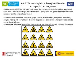 220
6.6.5. Terminologia i simbologia utilitzades
en la gestió del magatzem
El Reial Decret 485/1997, de 14 d'abril, sobre disposicions de senyalització de seguretat i
salut en el treball s'encarrega d'establir criteris i obligacions pel que fa a la senyalització de
zones de perill a ambients de treball.
Els senyals es classifiquen en quatre grups: senyals d'advertència, senyals de prohibició,
senyals d'obligació, senyalització d'equips de protecció contra incendis i senyals de sortida
en cas d'emergència.
Els senyals d'advertència tenen forma triangular, són de color groc en contrast amb negre.
 