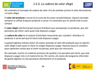 34
1.5.3. La cadena de valor afegit
Per entendre el concepte de cadena de valor s'ha de conèixer primer el valor del producte
i el valor afegit.
El valor del producte o servei és la suma de les seves característiques. Aquest concepte
comprèn la utilitat d'aquest producte o servei i la necessitat que se satisfà amb la seva
compra.
El valor afegit està format pel conjunt d'atributs que acompanyen el producte, que són
percebuts pel client i pels quals està disposat a pagar.
La cadena de valor és el conjunt d'activitats necessàries per a produir i distribuir el
producte o servei pel qual el client està disposat a pagar.
La gestió logística intenta reduir els costos associats al valor del producte que no aportin
valor afegit o pels quals el client no estigui disposat a pagar. Aquesta tasca es complica
quan apareixen costos que el client no percep, però que són necessaris.
Per exemple, invertir en matèries primeres de qualitat si és percebut pel client, que està
disposat a pagar més si el material és bo. Per contra, els costos del programa informàtic
de gestió logística no són percebuts directament en el producte.
 