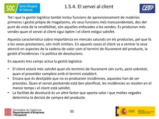35
1.5.4. El servei al client
Tot i que la gestió logística també inclou funcions de aprovisionament de matèries
primeres i gestió pròpia de magatzems, els seus funcions més transcendentals, des del
punt de vista de la rendibilitat, són aquelles enfocades a les vendes. Es produiran més
vendes quan el servei al client sigui òptim i el client estigui satisfet.
Aquesta característica cobra importància en mercats saturats on els productes, pel que fa
a les seves prestacions, són molt similars. En aquests casos el client va a centrar la seva
atenció en aspectes de la cadena de valor com el termini de lliurament del producte, la
gestió d'incidències i la política de devolucions.
En aquests tres camps actua la gestió logística:
• El client estarà més satisfet quan els terminis de lliurament són curts, però sobretot,
quan el proveïdor compleix amb el termini establert.
• Encara que és desitjable que no es produeixin incidències, aquestes han de ser
previstes. Quan el servei postvenda està ben planificat, les incidències es resolen en el
menor temps i el client està satisfet.
• La facilitat de devolució és un altre factor que aporta valor i que moltes vegades
determina la decisió de compra del producte.
 