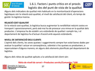 37
1.6.1. Factors i punts crítics en el procés
logístic des del punt de vista de la qualitat
Alguns dels indicadors de qualitat més habituals en la monitorització d'operacions
logístiques són la relació cost-qualitat, el nivell de satisfacció del client, els temps de
gestió i la logística inversa.
RELACIÓ COST-QUALITAT
En la relació cost-qualitat, la logística busca augmentar la rendibilitat reduint costos en
transport i aprovisionament, però això mai ha de provocar una minva en la qualitat dels
productes. L'empresa ha de establir uns estàndards de qualitat i complir-los, i el
departament de logística ha d'actuar d'acord amb aquests estàndards.
NIVELL DE SATISFACCIÓ DELS CLIENTS
L'opinió dels clients, les seves queixes i suggeriments sempre han estat bones dades per
avaluar la qualitat i actuar en conseqüència, sobretot si les queixes es produeixen, o
repercuteixen d'alguna manera, en alguns dels elements planificats pel departament de
logística.
Alguns dels ràtios de qualitat aplicats a la satisfacció del client són:
Ràtio de nivell de servei = Productes servits/Comandes *100
 