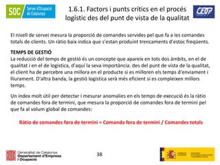 38
1.6.1. Factors i punts crítics en el procés
logístic des del punt de vista de la qualitat
El nivell de servei mesura la proporció de comandes servides pel que fa a les comandes
totals de clients. Un ràtio baix indica que s'estan produint trencaments d'estoc freqüents.
TEMPS DE GESTIÓ
La reducció del temps de gestió és un concepte que apareix en tots dos àmbits, en el de
qualitat i en el de logística, d'aquí la seva importància. des del punt de vista de la qualitat,
el client ha de percebre una millora en el producte si es milloren els temps d'enviament i
lliurament. D'altra banda, la gestió logística serà més eficient si es compleixen millors
temps.
Un índex molt útil per detectar i mesurar anomalies en els temps de execució és la ràtio
de comandes fora de termini, que mesura la proporció de comandes fora de termini pel
que fa al volum global de comandes:
Ràtio de comandes fora de termini = Comanda fora de termini / Comandes totals
 