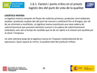 39
1.6.1. Factors i punts crítics en el procés
logístic des del punt de vista de la qualitat
LOGÍSTICA INVERSA
La logística inversa comprèn els fluxos de matèries primeres, productes semi-elaborats,
acabats i productes acabats des del punt de consum o utilització fins al d'origen, per tal
de ser eliminats o reutilitzats. La logística inversa constitueix una nova cadena de
subministrament que posseeix elements comuns a la cadena de subministrament
estàndard, com són el temps de recollida que ha de ser òptim o la relació cost-qualitat per
al client i l'empresa.
Un altre element propi de la logística inversa és l'impacte mediambiental de les
operacions. Quan aquest és mínim, la qualitat total del producte millora.
 