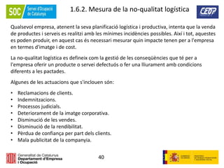 40
1.6.2. Mesura de la no-qualitat logística
Qualsevol empresa, atenent la seva planificació logística i productiva, intenta que la venda
de productes i serveis es realitzi amb les mínimes incidències possibles. Així i tot, aquestes
es poden produir, en aquest cas és necessari mesurar quin impacte tenen per a l'empresa
en termes d'imatge i de cost.
La no-qualitat logística es defineix com la gestió de les conseqüències que té per a
l'empresa oferir un producte o servei defectuós o fer una lliurament amb condicions
diferents a les pactades.
Algunes de les actuacions que s'inclouen són:
• Reclamacions de clients.
• Indemnitzacions.
• Processos judicials.
• Deteriorament de la imatge corporativa.
• Disminució de les vendes.
• Disminució de la rendibilitat.
• Pèrdua de confiança per part dels clients.
• Mala publicitat de la companyia.
 