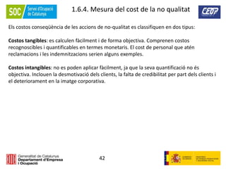 42
1.6.4. Mesura del cost de la no qualitat
Els costos conseqüència de les accions de no-qualitat es classifiquen en dos tipus:
Costos tangibles: es calculen fàcilment i de forma objectiva. Comprenen costos
recognoscibles i quantificables en termes monetaris. El cost de personal que atén
reclamacions i les indemnitzacions serien alguns exemples.
Costos intangibles: no es poden aplicar fàcilment, ja que la seva quantificació no és
objectiva. Inclouen la desmotivació dels clients, la falta de credibilitat per part dels clients i
el deteriorament en la imatge corporativa.
 