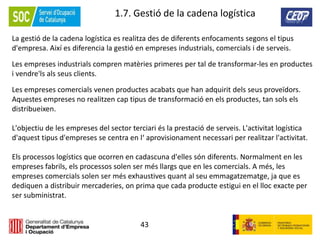 43
1.7. Gestió de la cadena logística
La gestió de la cadena logística es realitza des de diferents enfocaments segons el tipus
d'empresa. Així es diferencia la gestió en empreses industrials, comercials i de serveis.
Les empreses industrials compren matèries primeres per tal de transformar-les en productes
i vendre'ls als seus clients.
Les empreses comercials venen productes acabats que han adquirit dels seus proveïdors.
Aquestes empreses no realitzen cap tipus de transformació en els productes, tan sols els
distribueixen.
L'objectiu de les empreses del sector terciari és la prestació de serveis. L'activitat logística
d'aquest tipus d'empreses se centra en l‘ aprovisionament necessari per realitzar l'activitat.
Els processos logístics que ocorren en cadascuna d'elles són diferents. Normalment en les
empreses fabrils, els processos solen ser més llargs que en les comercials. A més, les
empreses comercials solen ser més exhaustives quant al seu emmagatzematge, ja que es
dediquen a distribuir mercaderies, on prima que cada producte estigui en el lloc exacte per
ser subministrat.
 