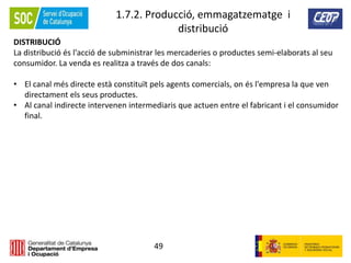 49
1.7.2. Producció, emmagatzematge i
distribució
DISTRIBUCIÓ
La distribució és l'acció de subministrar les mercaderies o productes semi-elaborats al seu
consumidor. La venda es realitza a través de dos canals:
• El canal més directe està constituït pels agents comercials, on és l'empresa la que ven
directament els seus productes.
• Al canal indirecte intervenen intermediaris que actuen entre el fabricant i el consumidor
final.
 