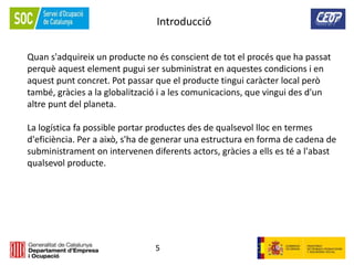 5
Quan s'adquireix un producte no és conscient de tot el procés que ha passat
perquè aquest element pugui ser subministrat en aquestes condicions i en
aquest punt concret. Pot passar que el producte tingui caràcter local però
també, gràcies a la globalització i a les comunicacions, que vingui des d'un
altre punt del planeta.
La logística fa possible portar productes des de qualsevol lloc en termes
d'eficiència. Per a això, s'ha de generar una estructura en forma de cadena de
subministrament on intervenen diferents actors, gràcies a ells es té a l'abast
qualsevol producte.
Introducció
 