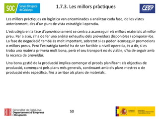 50
1.7.3. Les millors pràctiques
Les millors pràctiques en logística van encaminades a analitzar cada fase, de les vistes
anteriorment, des d'un punt de vista estratègic i operatiu.
L'estratègia en la fase d'aprovisionament se centra a aconseguir els millors materials al millor
preu. Per a això, s'ha de fer una anàlisi exhaustiu dels proveïdors disponibles i comparar-los.
La fase de negociació també és molt important, sobretot si es poden aconseguir promocions
o millors preus. Però l'estratègia també ha de ser factible a nivell operatiu, és a dir, si es
troba una matèria primera molt bona, però el seu transport no és viable, s'ha de seguir amb
la recerca de proveïdor.
Una bona gestió de la producció implica començar el procés planificant els objectius de
producció, començant pels plans més generals, continuant amb els plans mestres o de
producció més específica, fins a arribar als plans de materials.
 