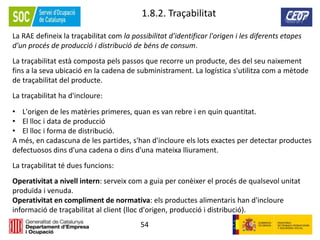 54
1.8.2. Traçabilitat
La RAE defineix la traçabilitat com la possibilitat d'identificar l'origen i les diferents etapes
d'un procés de producció i distribució de béns de consum.
La traçabilitat està composta pels passos que recorre un producte, des del seu naixement
fins a la seva ubicació en la cadena de subministrament. La logística s'utilitza com a mètode
de traçabilitat del producte.
La traçabilitat ha d'incloure:
• L'origen de les matèries primeres, quan es van rebre i en quin quantitat.
• El lloc i data de producció
• El lloc i forma de distribució.
A més, en cadascuna de les partides, s'han d'incloure els lots exactes per detectar productes
defectuosos dins d'una cadena o dins d'una mateixa lliurament.
La traçabilitat té dues funcions:
Operativitat a nivell intern: serveix com a guia per conèixer el procés de qualsevol unitat
produïda i venuda.
Operativitat en compliment de normativa: els productes alimentaris han d'incloure
informació de traçabilitat al client (lloc d'origen, producció i distribució).
 