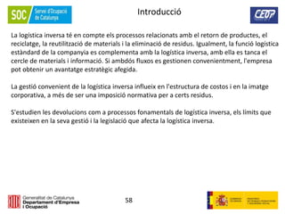 58
Introducció
La logística inversa té en compte els processos relacionats amb el retorn de productes, el
reciclatge, la reutilització de materials i la eliminació de residus. Igualment, la funció logística
estàndard de la companyia es complementa amb la logística inversa, amb ella es tanca el
cercle de materials i informació. Si ambdós fluxos es gestionen convenientment, l'empresa
pot obtenir un avantatge estratègic afegida.
La gestió convenient de la logística inversa influeix en l'estructura de costos i en la imatge
corporativa, a més de ser una imposició normativa per a certs residus.
S'estudien les devolucions com a processos fonamentals de logística inversa, els límits que
existeixen en la seva gestió i la legislació que afecta la logística inversa.
 
