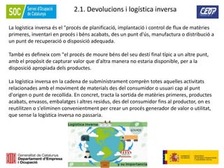 59
2.1. Devolucions i logística inversa
La logística inversa és el "procés de planificació, implantació i control de flux de matèries
primeres, inventari en procés i béns acabats, des un punt d'ús, manufactura o distribució a
un punt de recuperació o disposició adequada.
També es defineix com "el procés de moure béns del seu destí final típic a un altre punt,
amb el propòsit de capturar valor que d'altra manera no estaria disponible, per a la
disposició apropiada dels productes.
La logística inversa en la cadena de subministrament comprèn totes aquelles activitats
relacionades amb el moviment de materials des del consumidor o usuari cap al punt
d'origen o punt de recollida. En concret, tracta la sortida de matèries primeres, productes
acabats, envasos, embalatges i altres residus, des del consumidor fins al productor, on es
reutilitzen o s'eliminen convenientment per crear un procés generador de valor o utilitat,
que sense la logística inversa no passaria.
 