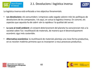 60
2.1. Devolucions i logística inversa
La logística inversa està enfocada a tres objectius fonamentals:
• Les devolucions: els consumidors i empreses cada vegada valoren més les polítiques de
devolucions de les companyies. I és aquí, on actua la logística inversa. En concret, els
aspectes que aquesta ha de cobrir són la rapidesa i la qualitat del servei.
• La cura al medi ambient: el creixent deteriorament del planeta ha conscienciat més a la
societat sobre l'ús i reutilització de materials, de manera que el desenvolupament
econòmic sigui més sostenible.
• Alternativa econòmica: la reutilització de materials planteja una nova forma productiva,
on es reciclen matèries primeres que es incorporen a nous processos productius.
 