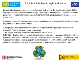 61
2.1.1. Medi Ambient i logística inversa
La societat està cada vegada més conscienciada amb la cura del medi ambient; una de les
vessants d'aquesta filosofia és el reciclatge i reutilització de materials. D'aquesta manera es
preserven recursos naturals i es redueix la contaminació que provoquen els residus sense
tractament.
L'acció en la cura del medi ambient que propicia el desenvolupament de la logística inversa
es promou des de diversos sectors:
1. Les pròpies empreses comproven com un comportament responsable amb el medi
ambient influeix en la seva imatge corporativa.
2. Els clients demanen productes responsables amb el medi.
3. Els líders d'opinió com les associacions sense ànim de lucre, els grups ecologistes i altres,
influeixen en l'opinió i conscienciació dels col·lectius sobre la importància de la preservació.
4. Les administracions públiques promouen el respecte mediambiental creant i aplicant
polítiques preventives. La seva actuació es realitza a nivell estatal, autonòmic i local.
 